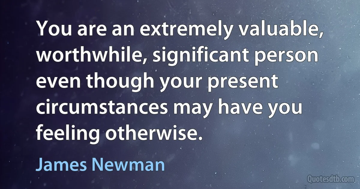 You are an extremely valuable, worthwhile, significant person even though your present circumstances may have you feeling otherwise. (James Newman)