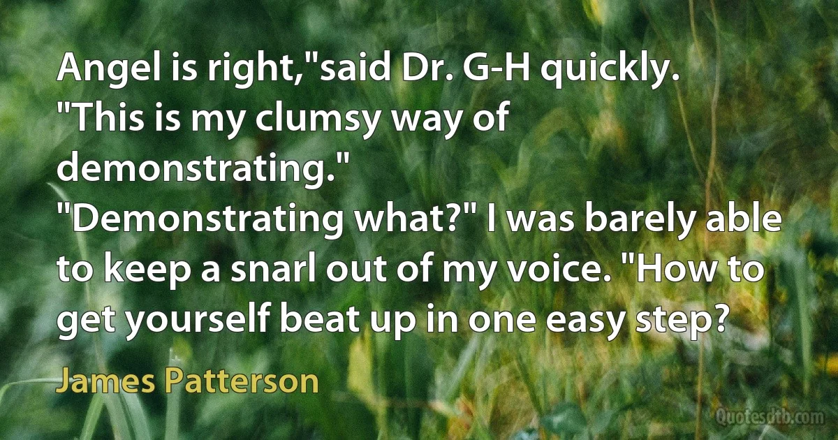 Angel is right,"said Dr. G-H quickly. "This is my clumsy way of demonstrating."
"Demonstrating what?" I was barely able to keep a snarl out of my voice. "How to get yourself beat up in one easy step? (James Patterson)