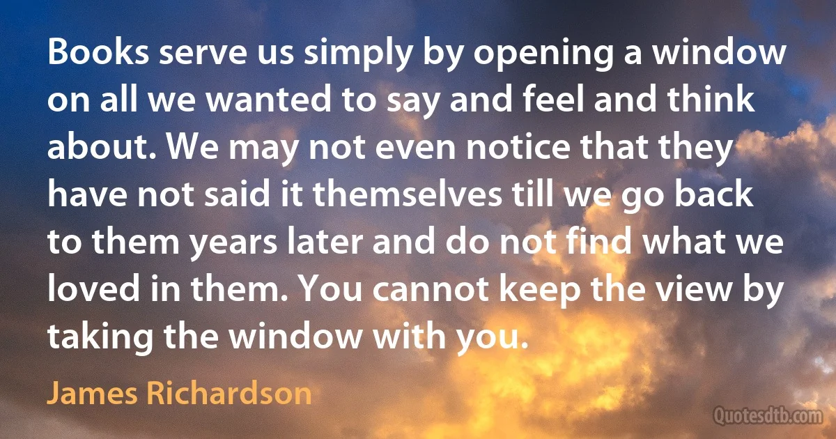 Books serve us simply by opening a window on all we wanted to say and feel and think about. We may not even notice that they have not said it themselves till we go back to them years later and do not find what we loved in them. You cannot keep the view by taking the window with you. (James Richardson)