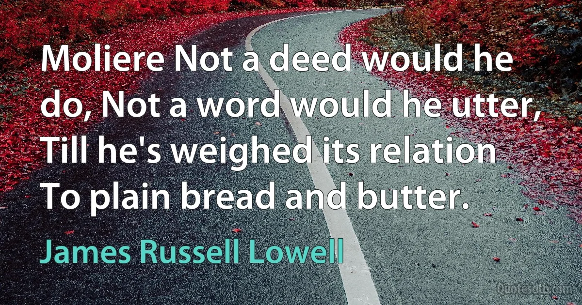 Moliere Not a deed would he do, Not a word would he utter, Till he's weighed its relation To plain bread and butter. (James Russell Lowell)