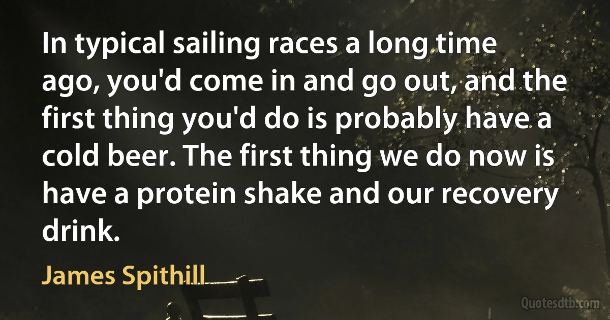 In typical sailing races a long time ago, you'd come in and go out, and the first thing you'd do is probably have a cold beer. The first thing we do now is have a protein shake and our recovery drink. (James Spithill)