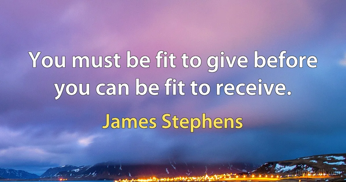 You must be fit to give before you can be fit to receive. (James Stephens)