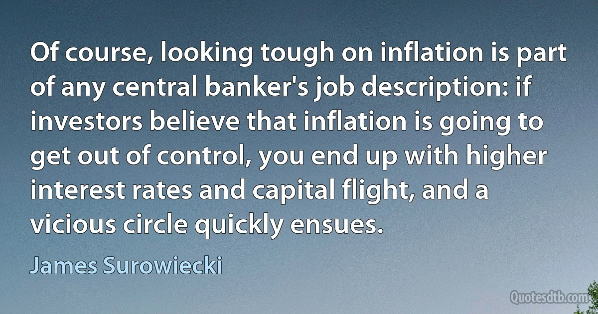 Of course, looking tough on inflation is part of any central banker's job description: if investors believe that inflation is going to get out of control, you end up with higher interest rates and capital flight, and a vicious circle quickly ensues. (James Surowiecki)