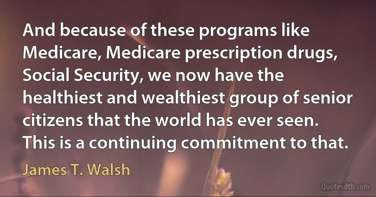 And because of these programs like Medicare, Medicare prescription drugs, Social Security, we now have the healthiest and wealthiest group of senior citizens that the world has ever seen. This is a continuing commitment to that. (James T. Walsh)