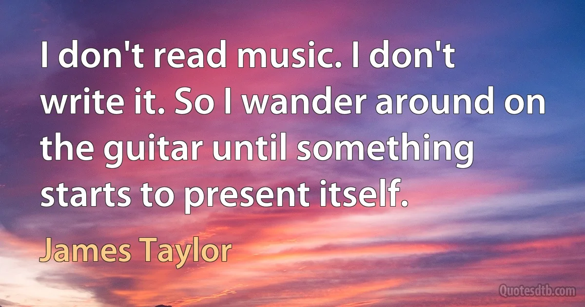 I don't read music. I don't write it. So I wander around on the guitar until something starts to present itself. (James Taylor)