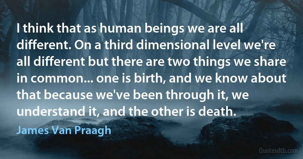 I think that as human beings we are all different. On a third dimensional level we're all different but there are two things we share in common... one is birth, and we know about that because we've been through it, we understand it, and the other is death. (James Van Praagh)