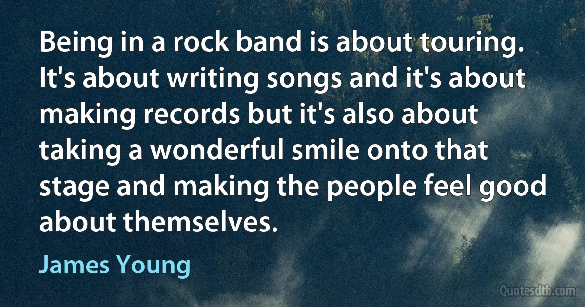 Being in a rock band is about touring. It's about writing songs and it's about making records but it's also about taking a wonderful smile onto that stage and making the people feel good about themselves. (James Young)