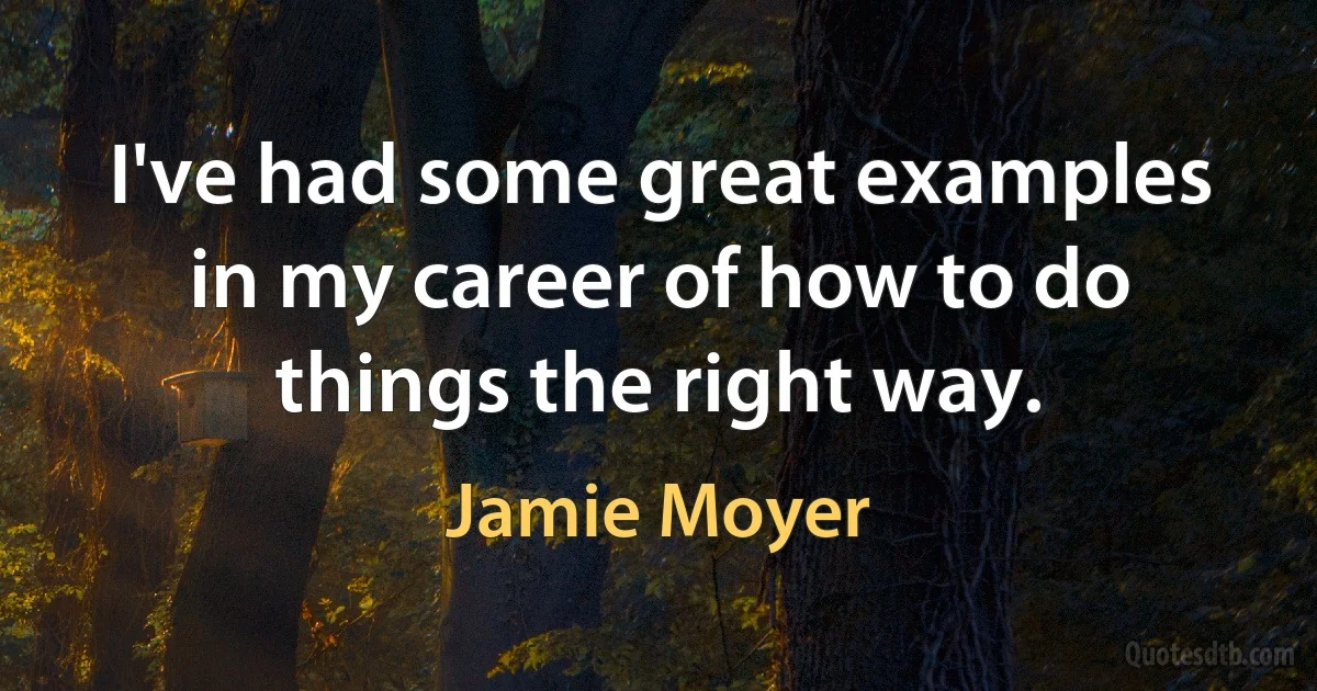 I've had some great examples in my career of how to do things the right way. (Jamie Moyer)