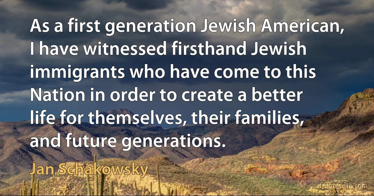 As a first generation Jewish American, I have witnessed firsthand Jewish immigrants who have come to this Nation in order to create a better life for themselves, their families, and future generations. (Jan Schakowsky)