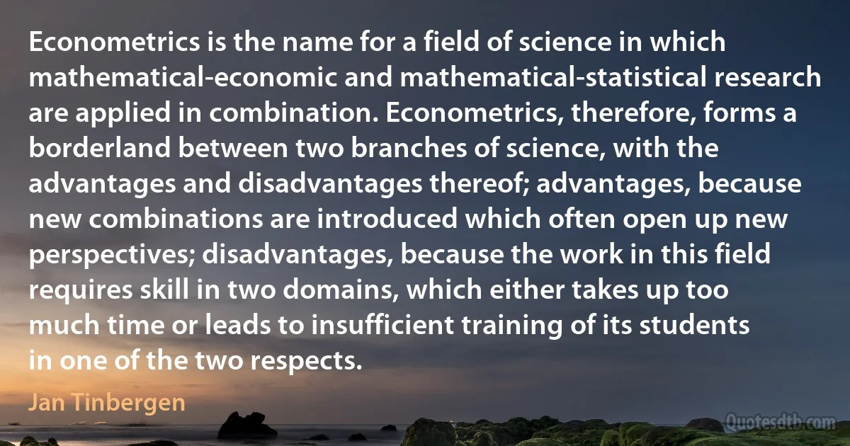 Econometrics is the name for a field of science in which mathematical-economic and mathematical-statistical research are applied in combination. Econometrics, therefore, forms a borderland between two branches of science, with the advantages and disadvantages thereof; advantages, because new combinations are introduced which often open up new perspectives; disadvantages, because the work in this field requires skill in two domains, which either takes up too much time or leads to insufficient training of its students in one of the two respects. (Jan Tinbergen)