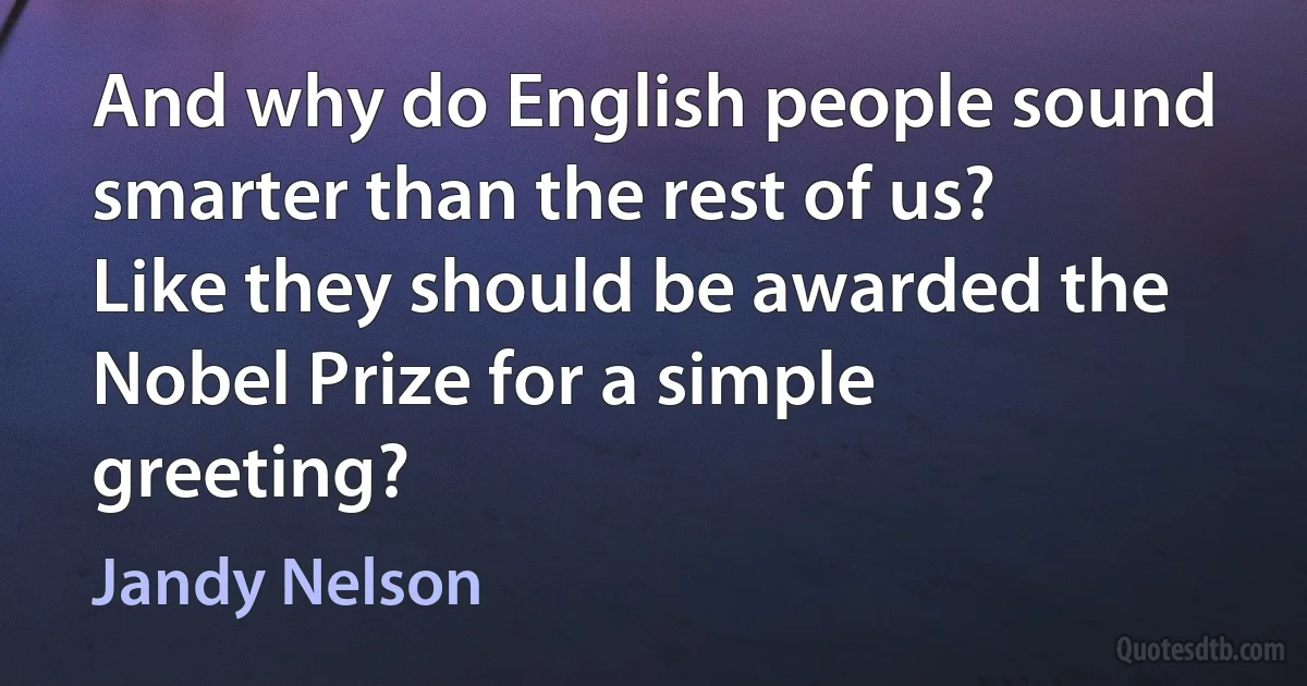 And why do English people sound smarter than the rest of us? Like they should be awarded the Nobel Prize for a simple greeting? (Jandy Nelson)