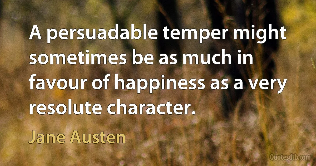 A persuadable temper might sometimes be as much in favour of happiness as a very resolute character. (Jane Austen)