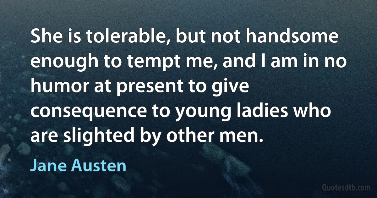 She is tolerable, but not handsome enough to tempt me, and I am in no humor at present to give consequence to young ladies who are slighted by other men. (Jane Austen)