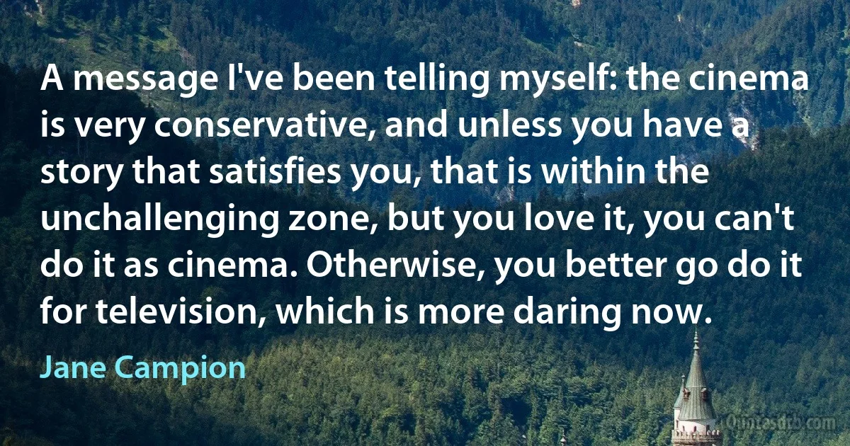 A message I've been telling myself: the cinema is very conservative, and unless you have a story that satisfies you, that is within the unchallenging zone, but you love it, you can't do it as cinema. Otherwise, you better go do it for television, which is more daring now. (Jane Campion)