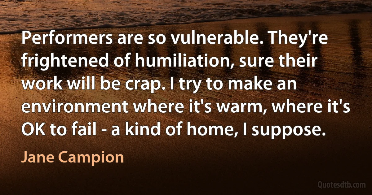 Performers are so vulnerable. They're frightened of humiliation, sure their work will be crap. I try to make an environment where it's warm, where it's OK to fail - a kind of home, I suppose. (Jane Campion)