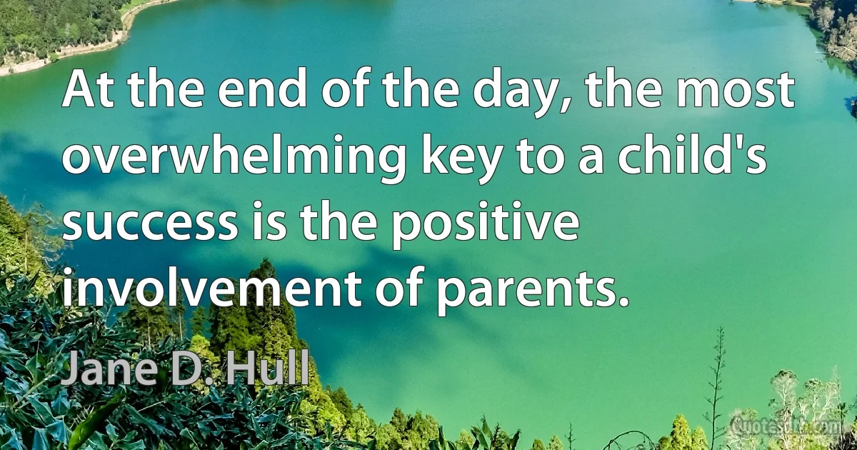 At the end of the day, the most overwhelming key to a child's success is the positive involvement of parents. (Jane D. Hull)