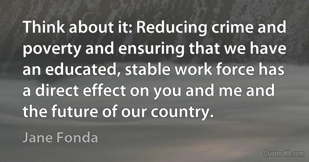 Think about it: Reducing crime and poverty and ensuring that we have an educated, stable work force has a direct effect on you and me and the future of our country. (Jane Fonda)