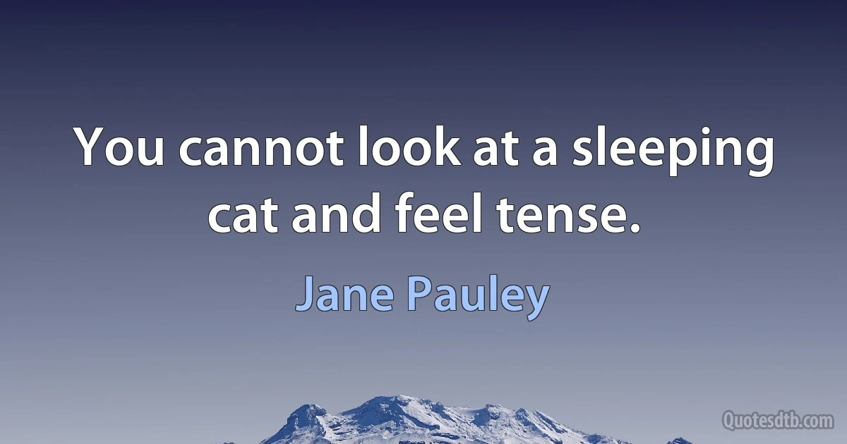 You cannot look at a sleeping cat and feel tense. (Jane Pauley)