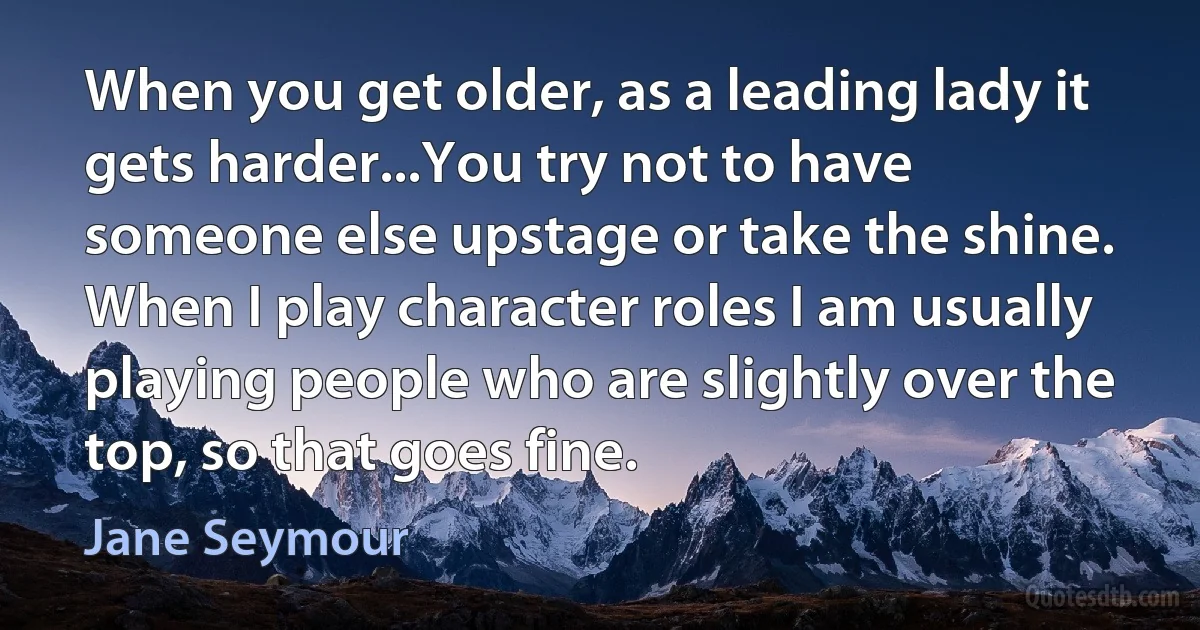 When you get older, as a leading lady it gets harder...You try not to have someone else upstage or take the shine. When I play character roles I am usually playing people who are slightly over the top, so that goes fine. (Jane Seymour)