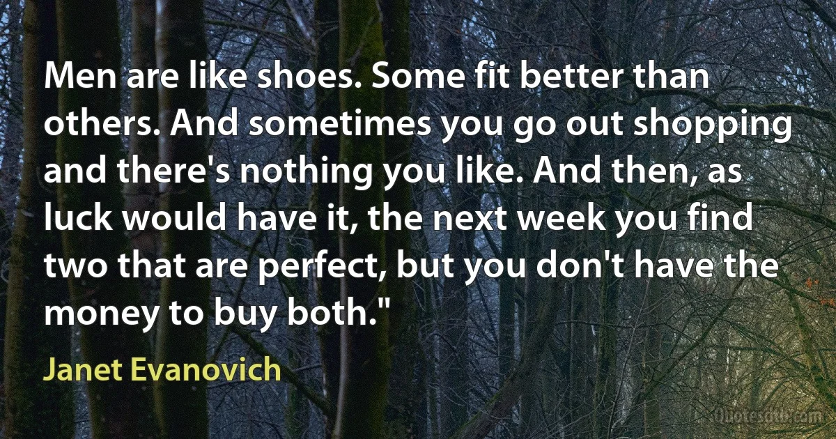 Men are like shoes. Some fit better than others. And sometimes you go out shopping and there's nothing you like. And then, as luck would have it, the next week you find two that are perfect, but you don't have the money to buy both." (Janet Evanovich)