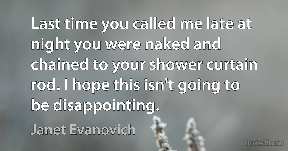 Last time you called me late at night you were naked and chained to your shower curtain rod. I hope this isn't going to be disappointing. (Janet Evanovich)