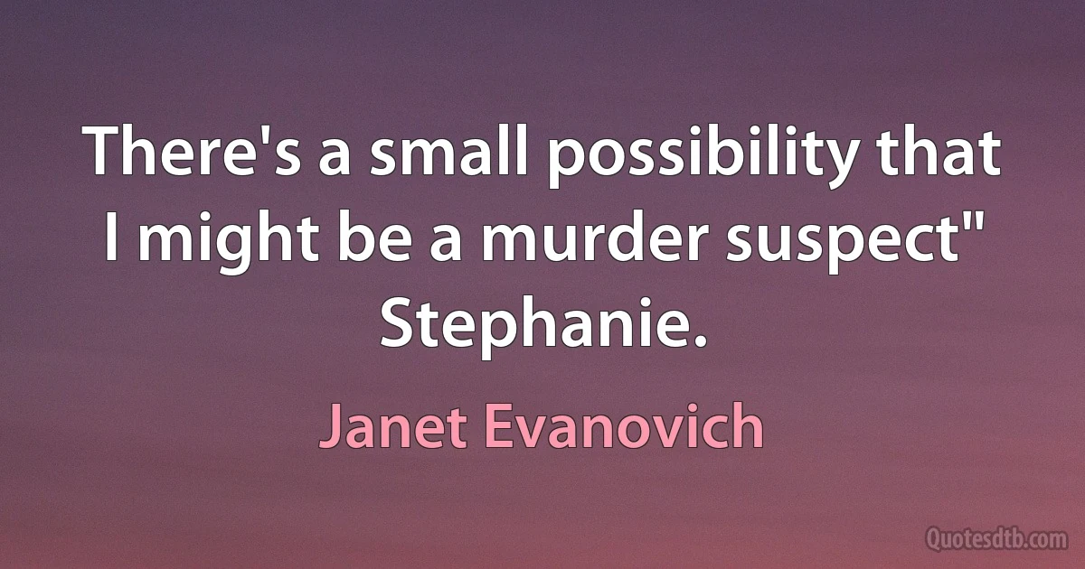 There's a small possibility that I might be a murder suspect" Stephanie. (Janet Evanovich)