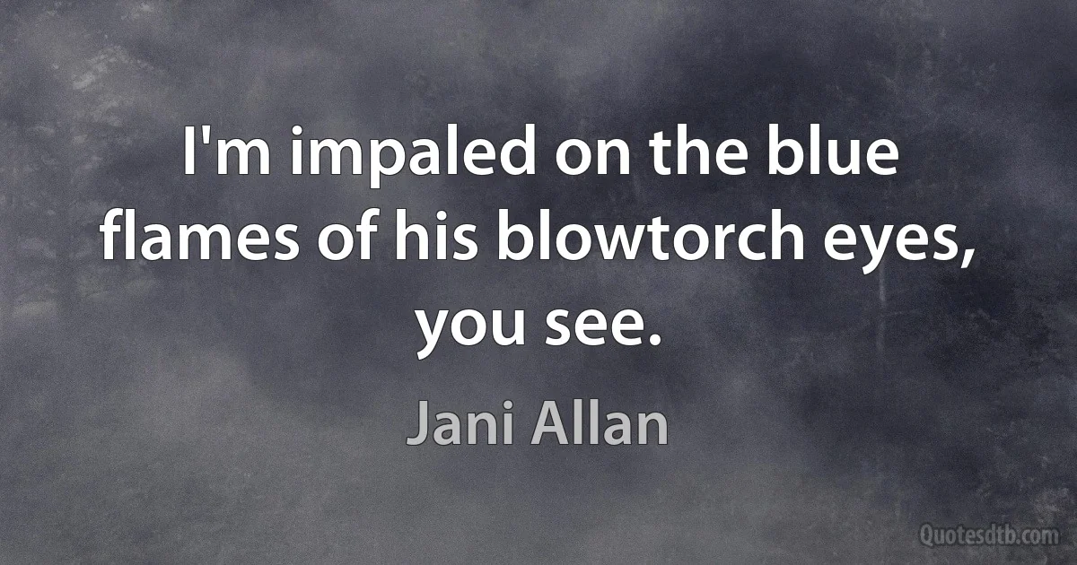 I'm impaled on the blue flames of his blowtorch eyes, you see. (Jani Allan)