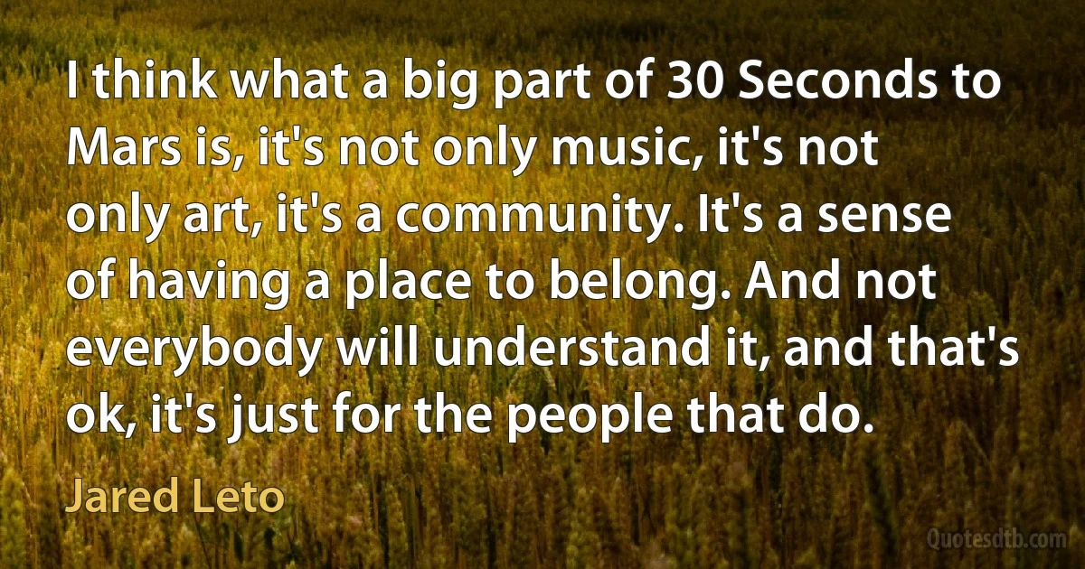 I think what a big part of 30 Seconds to Mars is, it's not only music, it's not only art, it's a community. It's a sense of having a place to belong. And not everybody will understand it, and that's ok, it's just for the people that do. (Jared Leto)