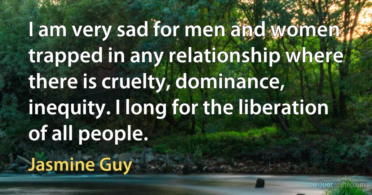 I am very sad for men and women trapped in any relationship where there is cruelty, dominance, inequity. I long for the liberation of all people. (Jasmine Guy)