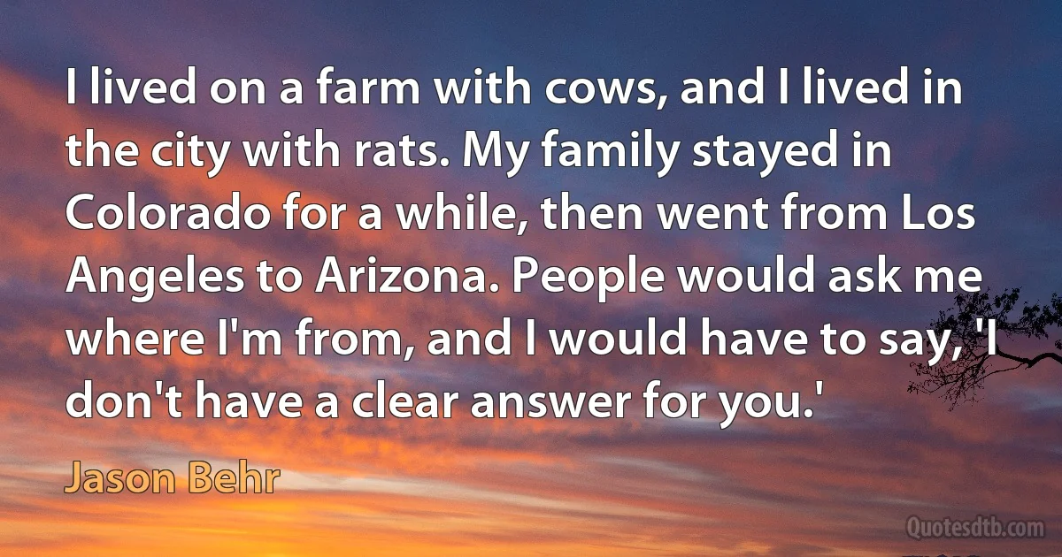 I lived on a farm with cows, and I lived in the city with rats. My family stayed in Colorado for a while, then went from Los Angeles to Arizona. People would ask me where I'm from, and I would have to say, 'I don't have a clear answer for you.' (Jason Behr)