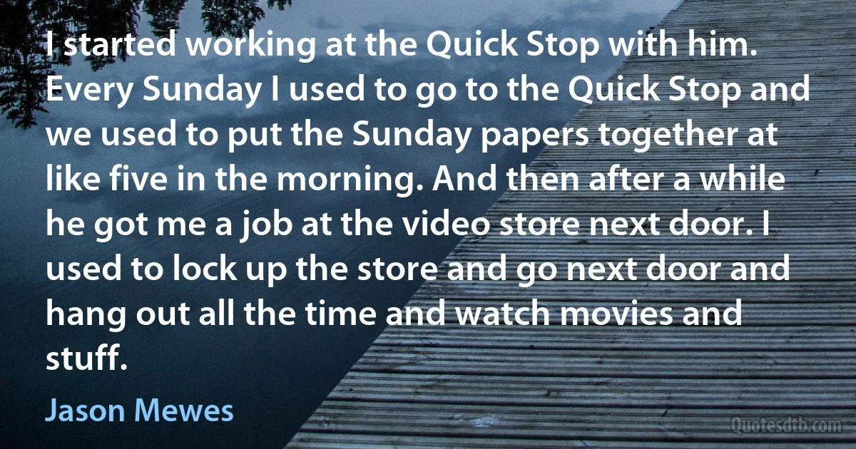 I started working at the Quick Stop with him. Every Sunday I used to go to the Quick Stop and we used to put the Sunday papers together at like five in the morning. And then after a while he got me a job at the video store next door. I used to lock up the store and go next door and hang out all the time and watch movies and stuff. (Jason Mewes)