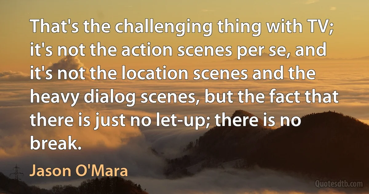 That's the challenging thing with TV; it's not the action scenes per se, and it's not the location scenes and the heavy dialog scenes, but the fact that there is just no let-up; there is no break. (Jason O'Mara)