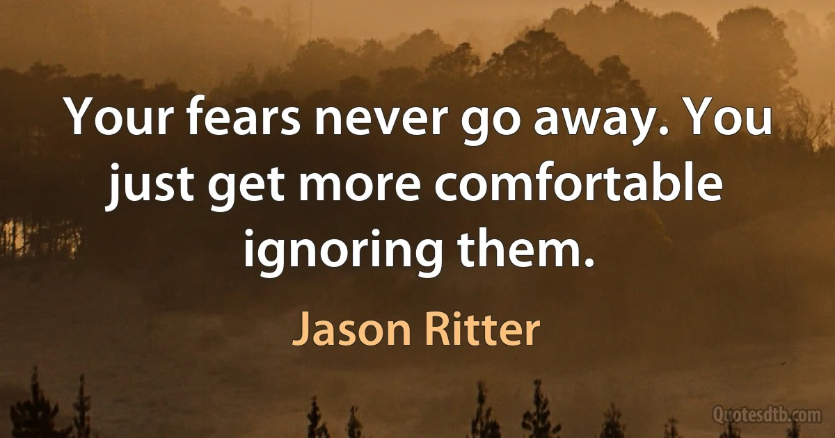 Your fears never go away. You just get more comfortable ignoring them. (Jason Ritter)