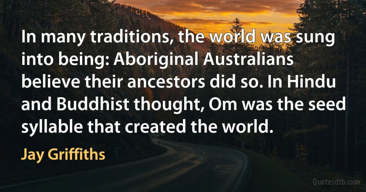 In many traditions, the world was sung into being: Aboriginal Australians believe their ancestors did so. In Hindu and Buddhist thought, Om was the seed syllable that created the world. (Jay Griffiths)