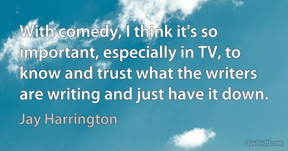 With comedy, I think it's so important, especially in TV, to know and trust what the writers are writing and just have it down. (Jay Harrington)