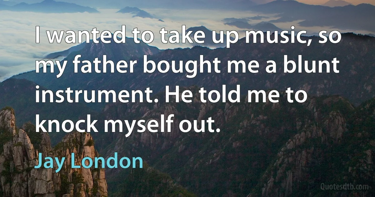 I wanted to take up music, so my father bought me a blunt instrument. He told me to knock myself out. (Jay London)