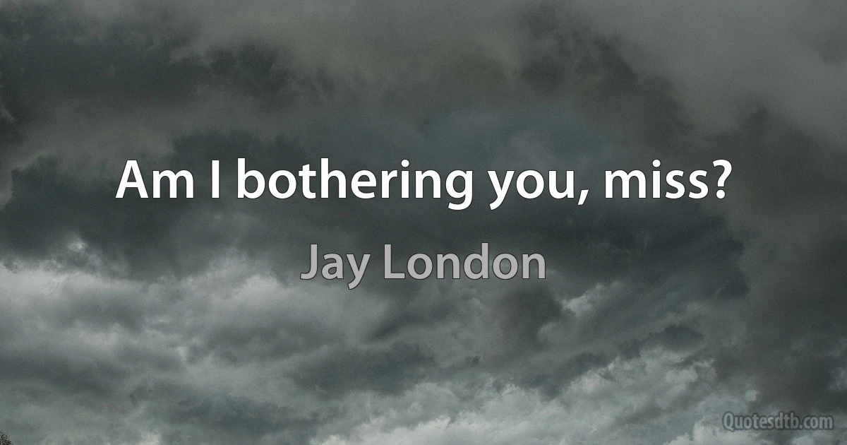 Am I bothering you, miss? (Jay London)