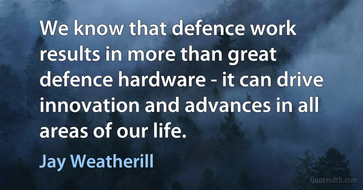 We know that defence work results in more than great defence hardware - it can drive innovation and advances in all areas of our life. (Jay Weatherill)