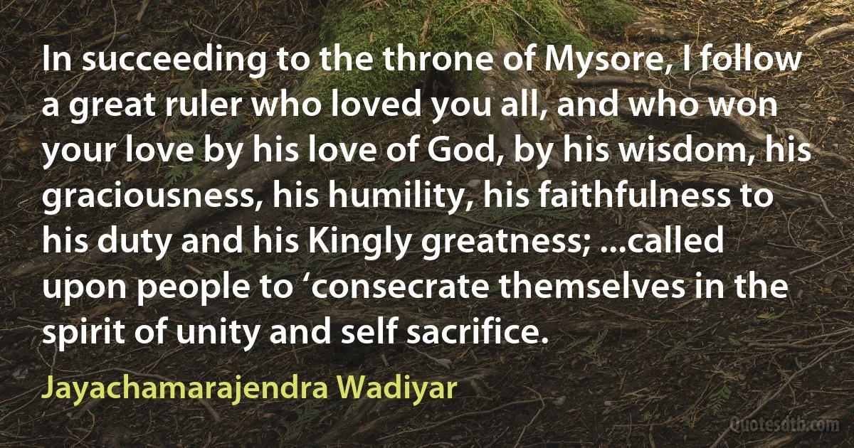 In succeeding to the throne of Mysore, I follow a great ruler who loved you all, and who won your love by his love of God, by his wisdom, his graciousness, his humility, his faithfulness to his duty and his Kingly greatness; ...called upon people to ‘consecrate themselves in the spirit of unity and self sacrifice. (Jayachamarajendra Wadiyar)