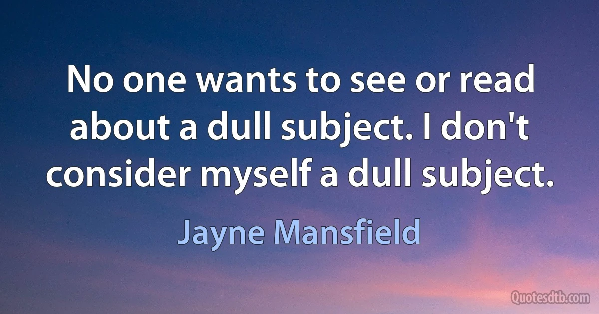 No one wants to see or read about a dull subject. I don't consider myself a dull subject. (Jayne Mansfield)