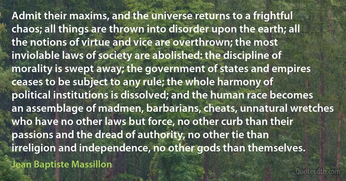 Admit their maxims, and the universe returns to a frightful chaos; all things are thrown into disorder upon the earth; all the notions of virtue and vice are overthrown; the most inviolable laws of society are abolished: the discipline of morality is swept away; the government of states and empires ceases to be subject to any rule; the whole harmony of political institutions is dissolved; and the human race becomes an assemblage of madmen, barbarians, cheats, unnatural wretches who have no other laws but force, no other curb than their passions and the dread of authority, no other tie than irreligion and independence, no other gods than themselves. (Jean Baptiste Massillon)