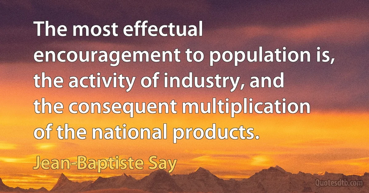 The most effectual encouragement to population is, the activity of industry, and the consequent multiplication of the national products. (Jean-Baptiste Say)