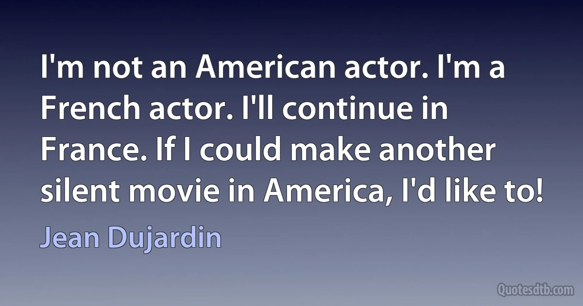 I'm not an American actor. I'm a French actor. I'll continue in France. If I could make another silent movie in America, I'd like to! (Jean Dujardin)