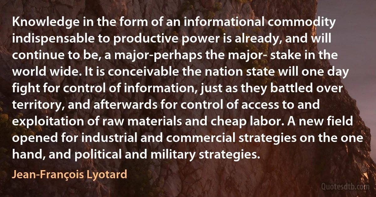 Knowledge in the form of an informational commodity indispensable to productive power is already, and will continue to be, a major-perhaps the major- stake in the world wide. It is conceivable the nation state will one day fight for control of information, just as they battled over territory, and afterwards for control of access to and exploitation of raw materials and cheap labor. A new field opened for industrial and commercial strategies on the one hand, and political and military strategies. (Jean-François Lyotard)