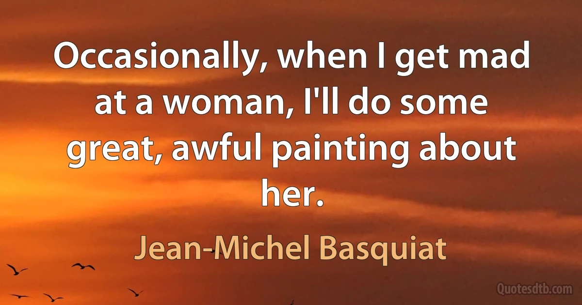 Occasionally, when I get mad at a woman, I'll do some great, awful painting about her. (Jean-Michel Basquiat)