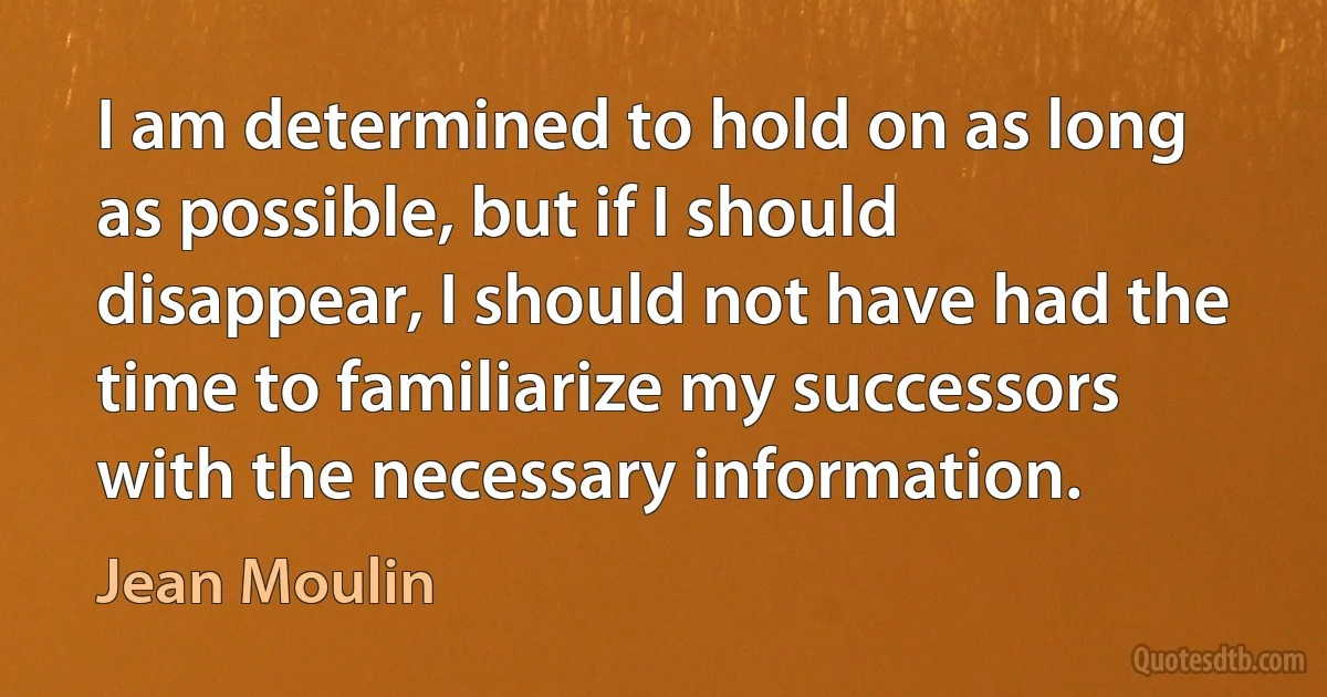 I am determined to hold on as long as possible, but if I should disappear, I should not have had the time to familiarize my successors with the necessary information. (Jean Moulin)