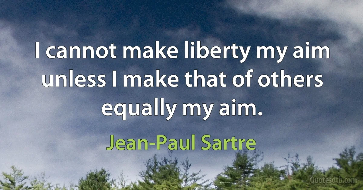 I cannot make liberty my aim unless I make that of others equally my aim. (Jean-Paul Sartre)