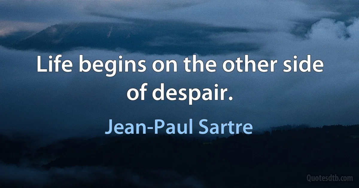 Life begins on the other side of despair. (Jean-Paul Sartre)