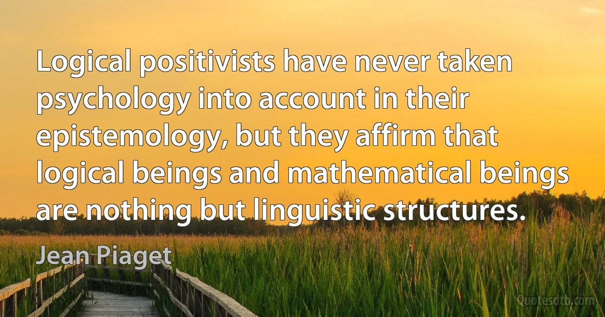 Logical positivists have never taken psychology into account in their epistemology, but they affirm that logical beings and mathematical beings are nothing but linguistic structures. (Jean Piaget)