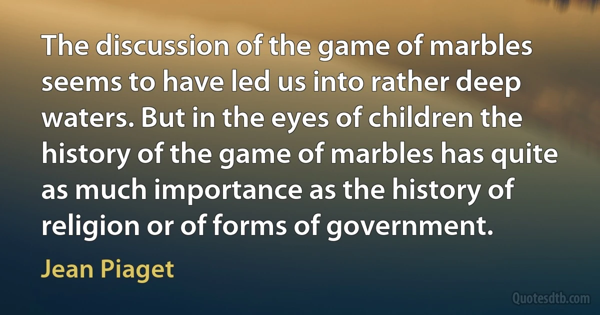 The discussion of the game of marbles seems to have led us into rather deep waters. But in the eyes of children the history of the game of marbles has quite as much importance as the history of religion or of forms of government. (Jean Piaget)